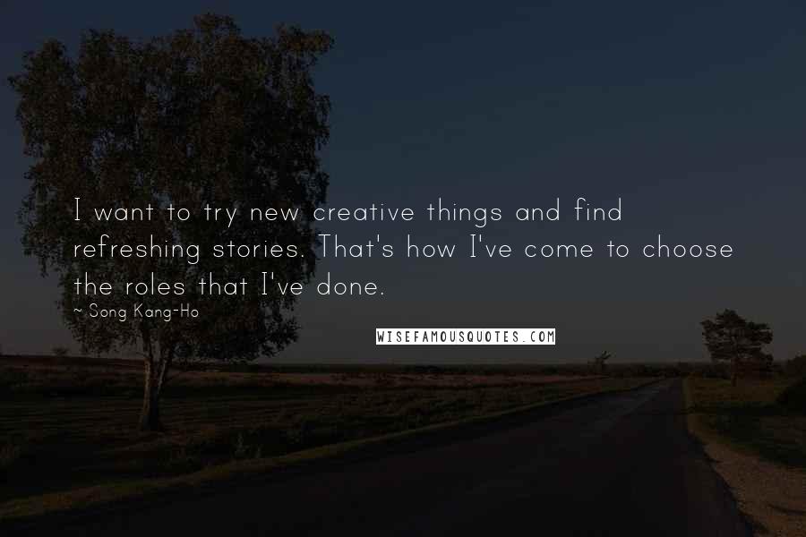 Song Kang-Ho Quotes: I want to try new creative things and find refreshing stories. That's how I've come to choose the roles that I've done.