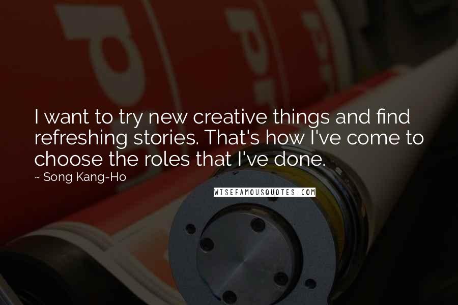 Song Kang-Ho Quotes: I want to try new creative things and find refreshing stories. That's how I've come to choose the roles that I've done.