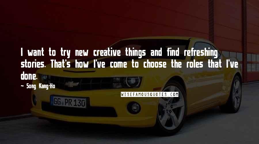Song Kang-Ho Quotes: I want to try new creative things and find refreshing stories. That's how I've come to choose the roles that I've done.