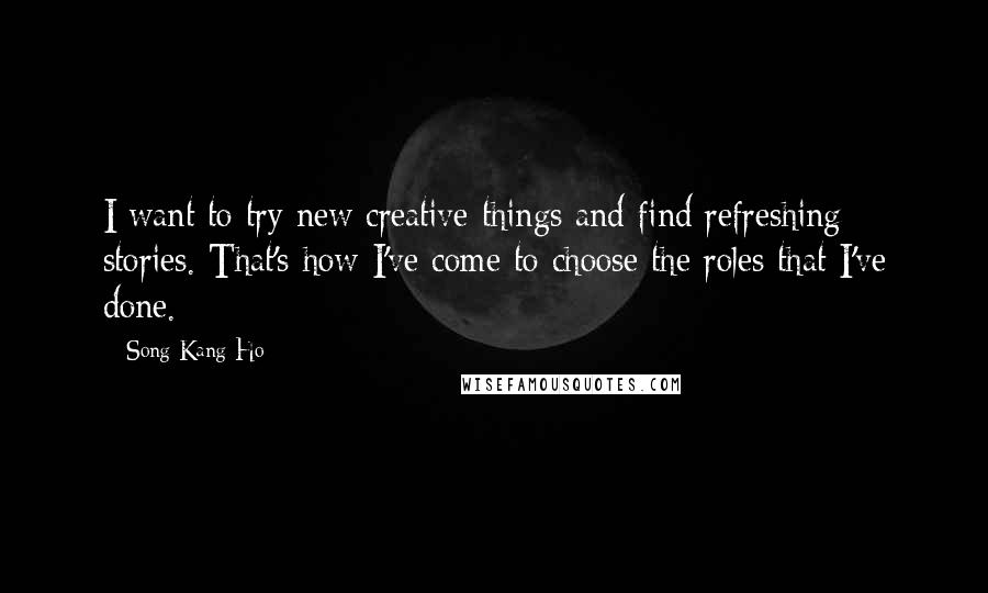 Song Kang-Ho Quotes: I want to try new creative things and find refreshing stories. That's how I've come to choose the roles that I've done.