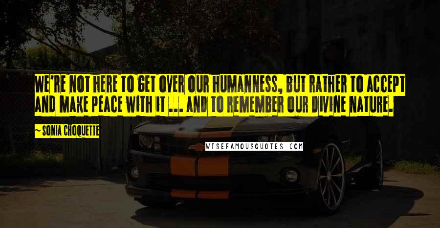 Sonia Choquette Quotes: We're not here to get over our humanness, but rather to accept and make peace with it ... and to remember our Divine nature.