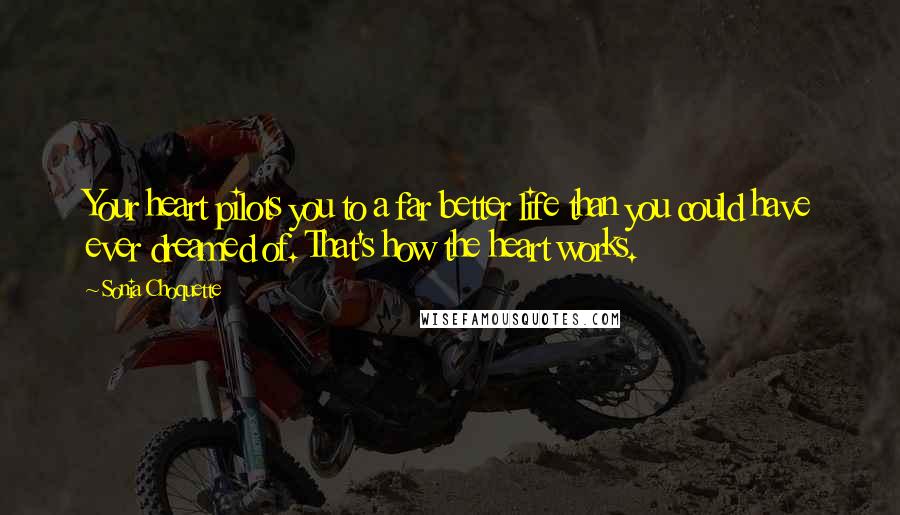 Sonia Choquette Quotes: Your heart pilots you to a far better life than you could have ever dreamed of. That's how the heart works.