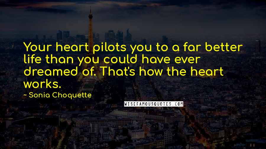 Sonia Choquette Quotes: Your heart pilots you to a far better life than you could have ever dreamed of. That's how the heart works.
