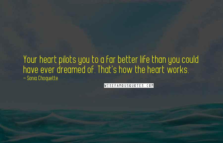 Sonia Choquette Quotes: Your heart pilots you to a far better life than you could have ever dreamed of. That's how the heart works.