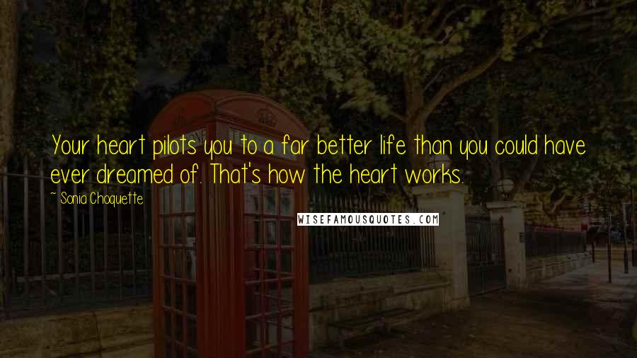 Sonia Choquette Quotes: Your heart pilots you to a far better life than you could have ever dreamed of. That's how the heart works.