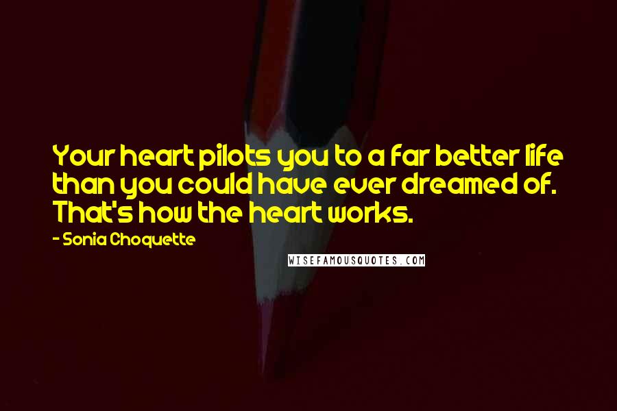 Sonia Choquette Quotes: Your heart pilots you to a far better life than you could have ever dreamed of. That's how the heart works.