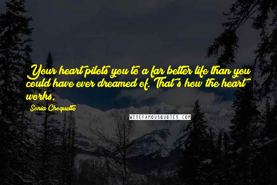 Sonia Choquette Quotes: Your heart pilots you to a far better life than you could have ever dreamed of. That's how the heart works.