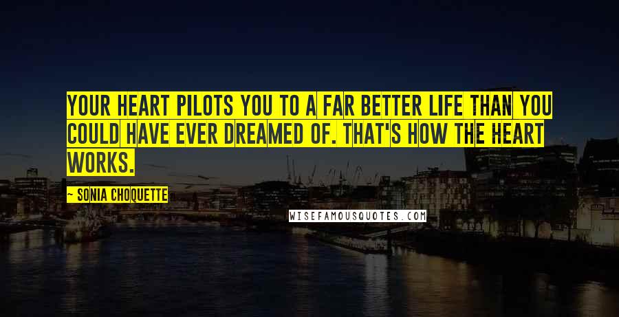 Sonia Choquette Quotes: Your heart pilots you to a far better life than you could have ever dreamed of. That's how the heart works.