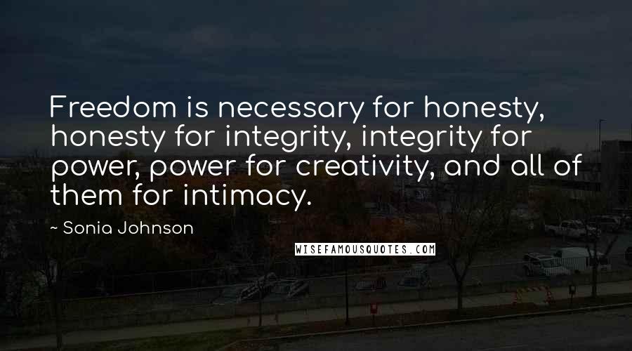 Sonia Johnson Quotes: Freedom is necessary for honesty, honesty for integrity, integrity for power, power for creativity, and all of them for intimacy.