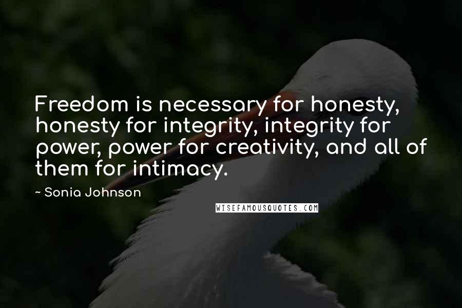 Sonia Johnson Quotes: Freedom is necessary for honesty, honesty for integrity, integrity for power, power for creativity, and all of them for intimacy.