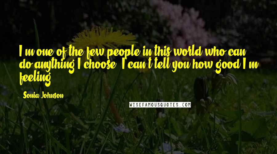 Sonia Johnson Quotes: I'm one of the few people in this world who can do anything I choose. I can't tell you how good I'm feeling.