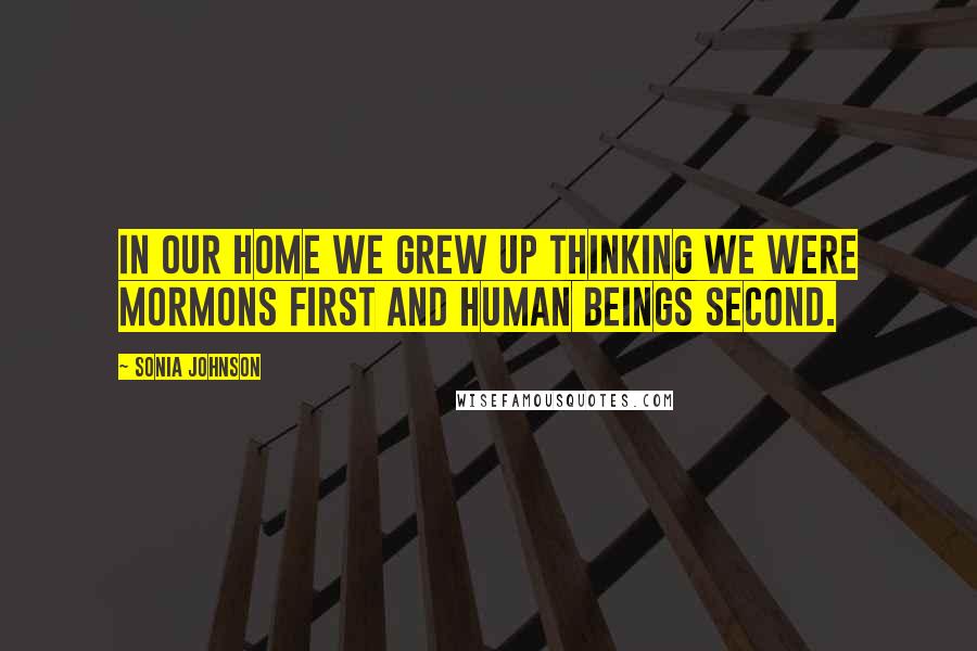 Sonia Johnson Quotes: In our home we grew up thinking we were Mormons first and human beings second.