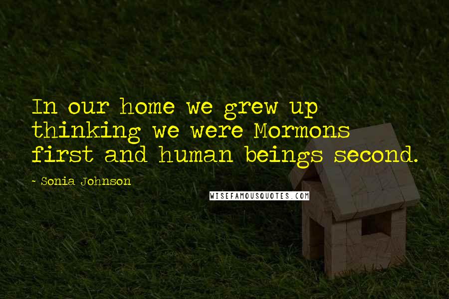 Sonia Johnson Quotes: In our home we grew up thinking we were Mormons first and human beings second.