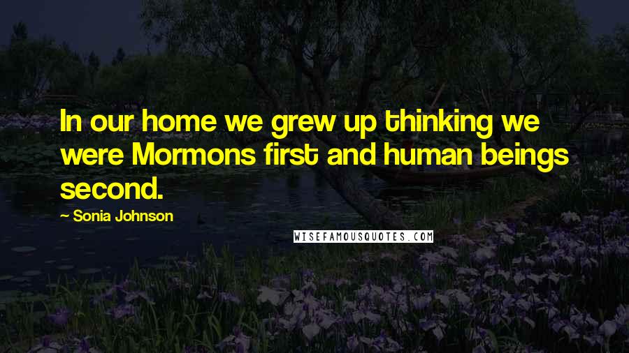 Sonia Johnson Quotes: In our home we grew up thinking we were Mormons first and human beings second.