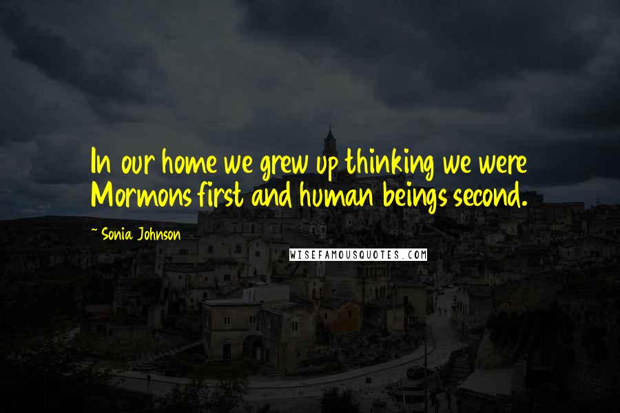 Sonia Johnson Quotes: In our home we grew up thinking we were Mormons first and human beings second.