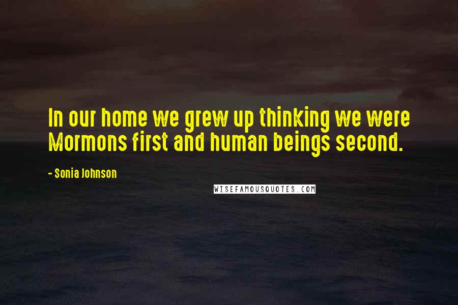 Sonia Johnson Quotes: In our home we grew up thinking we were Mormons first and human beings second.