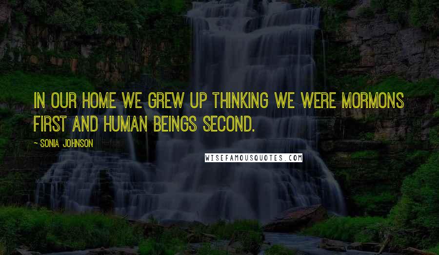 Sonia Johnson Quotes: In our home we grew up thinking we were Mormons first and human beings second.