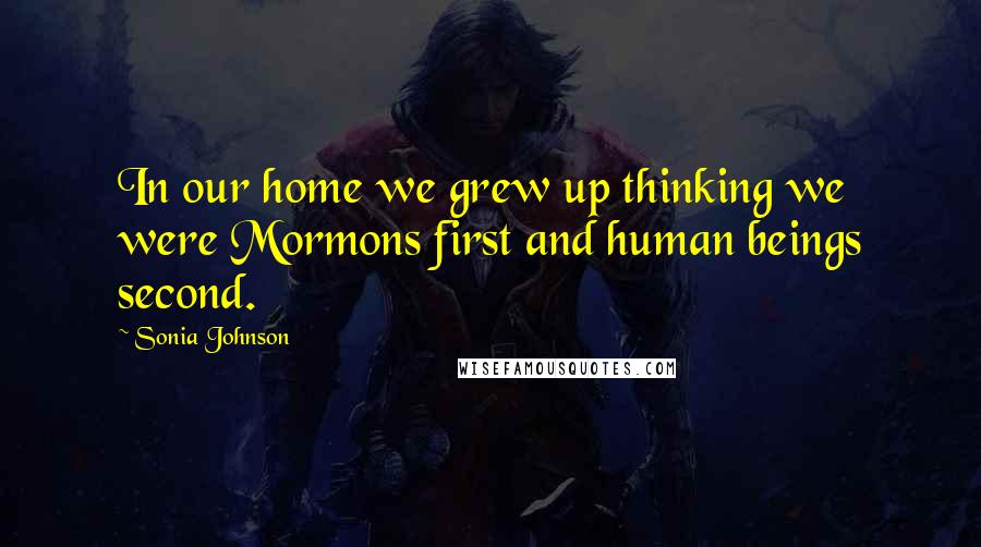 Sonia Johnson Quotes: In our home we grew up thinking we were Mormons first and human beings second.