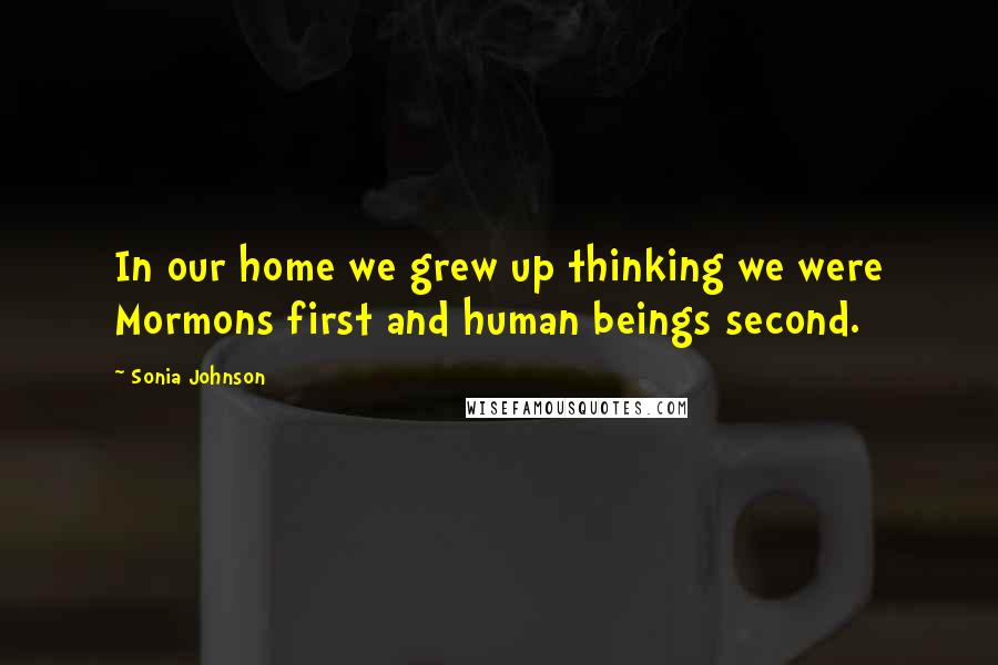 Sonia Johnson Quotes: In our home we grew up thinking we were Mormons first and human beings second.
