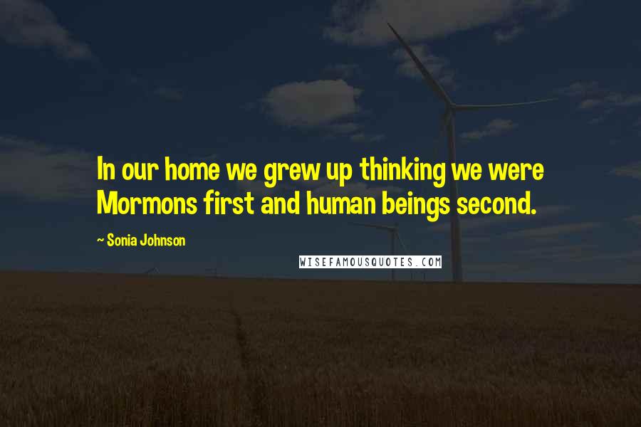 Sonia Johnson Quotes: In our home we grew up thinking we were Mormons first and human beings second.