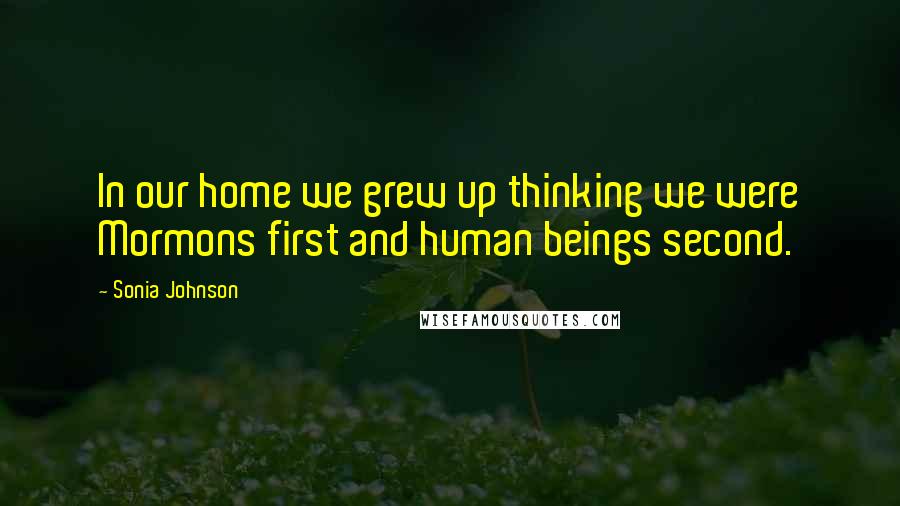 Sonia Johnson Quotes: In our home we grew up thinking we were Mormons first and human beings second.