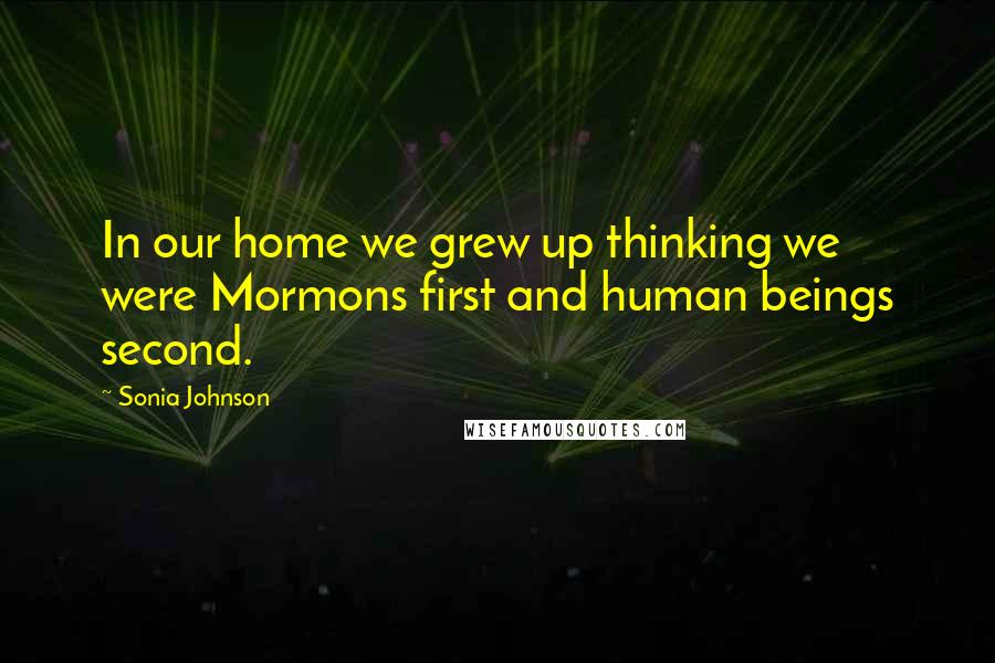 Sonia Johnson Quotes: In our home we grew up thinking we were Mormons first and human beings second.