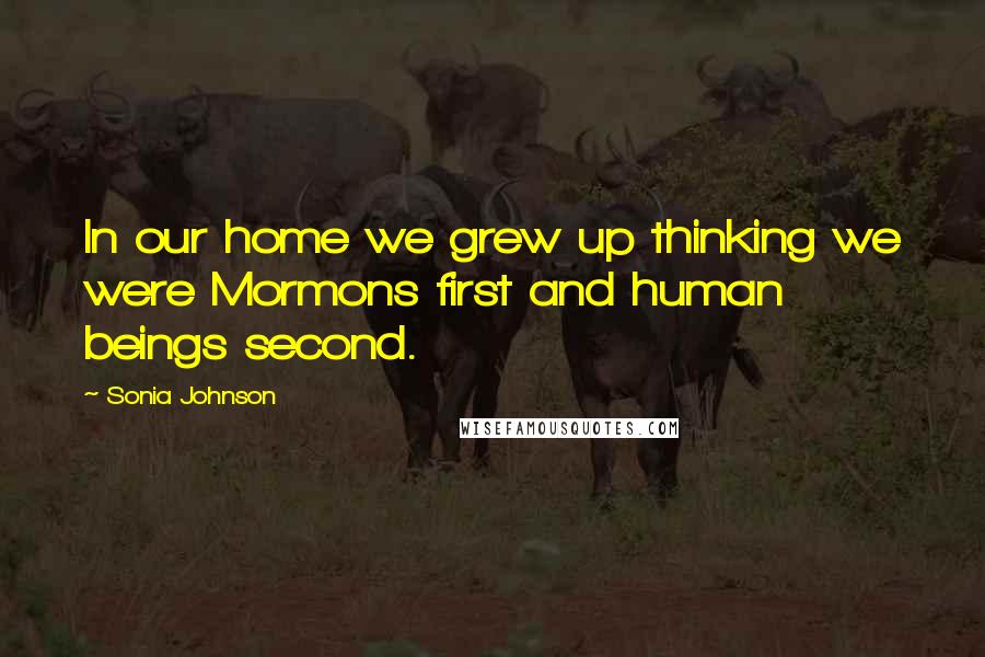 Sonia Johnson Quotes: In our home we grew up thinking we were Mormons first and human beings second.