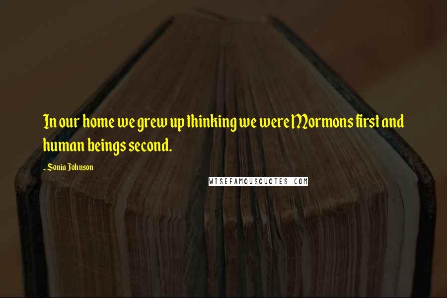 Sonia Johnson Quotes: In our home we grew up thinking we were Mormons first and human beings second.