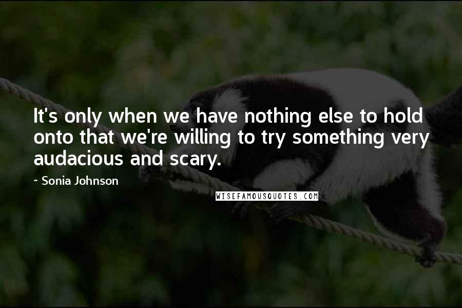 Sonia Johnson Quotes: It's only when we have nothing else to hold onto that we're willing to try something very audacious and scary.