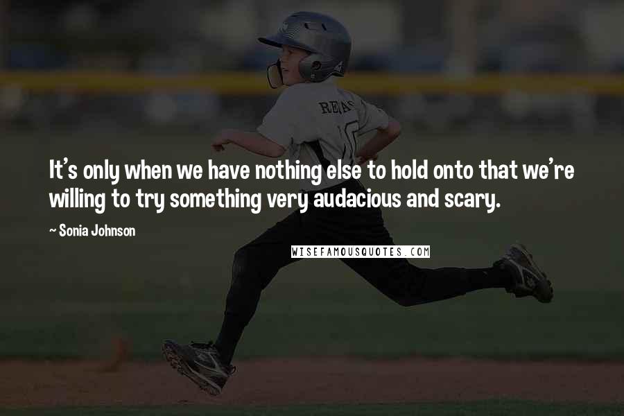 Sonia Johnson Quotes: It's only when we have nothing else to hold onto that we're willing to try something very audacious and scary.