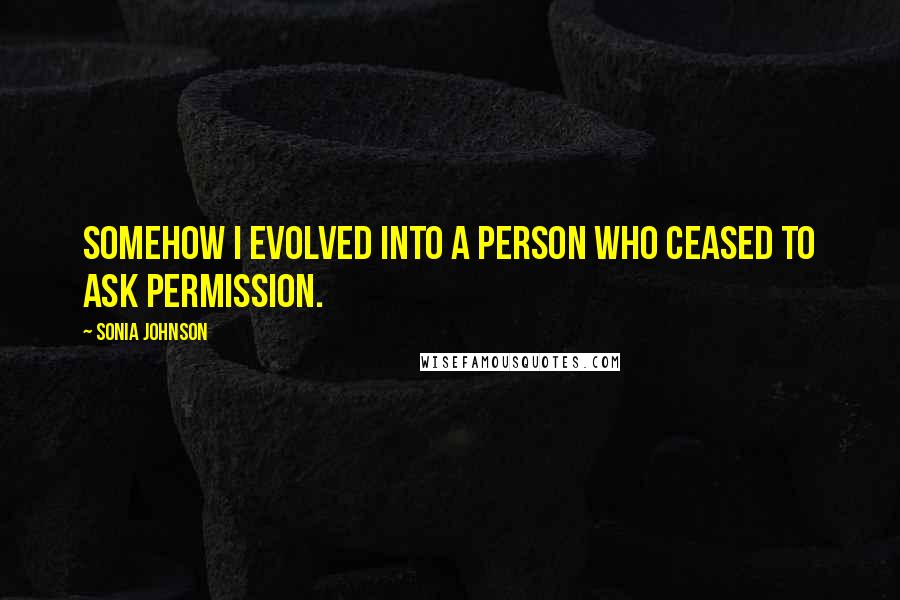 Sonia Johnson Quotes: Somehow I evolved into a person who ceased to ask permission.