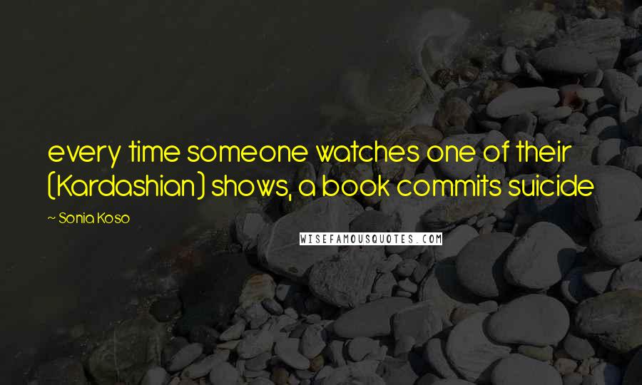 Sonia Koso Quotes: every time someone watches one of their (Kardashian) shows, a book commits suicide