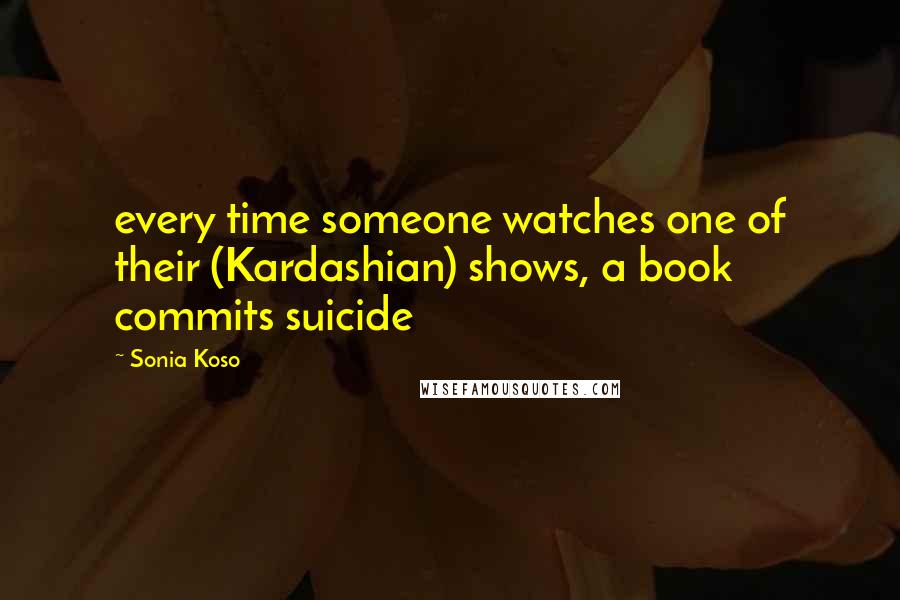 Sonia Koso Quotes: every time someone watches one of their (Kardashian) shows, a book commits suicide