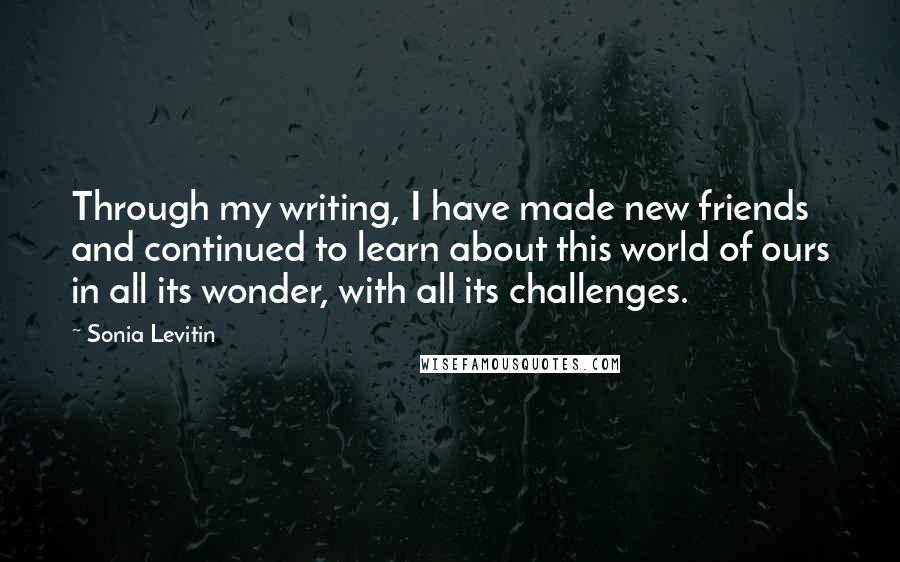Sonia Levitin Quotes: Through my writing, I have made new friends and continued to learn about this world of ours in all its wonder, with all its challenges.