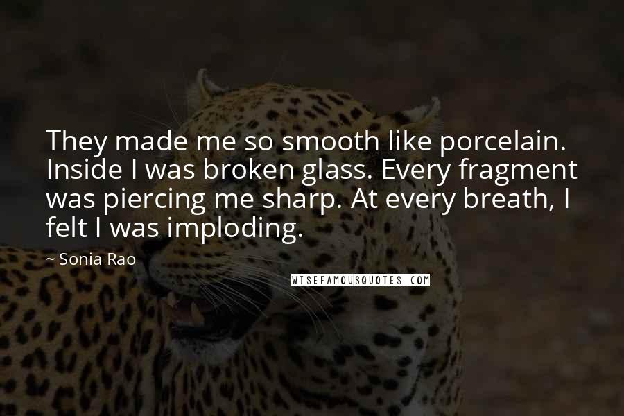 Sonia Rao Quotes: They made me so smooth like porcelain. Inside I was broken glass. Every fragment was piercing me sharp. At every breath, I felt I was imploding.