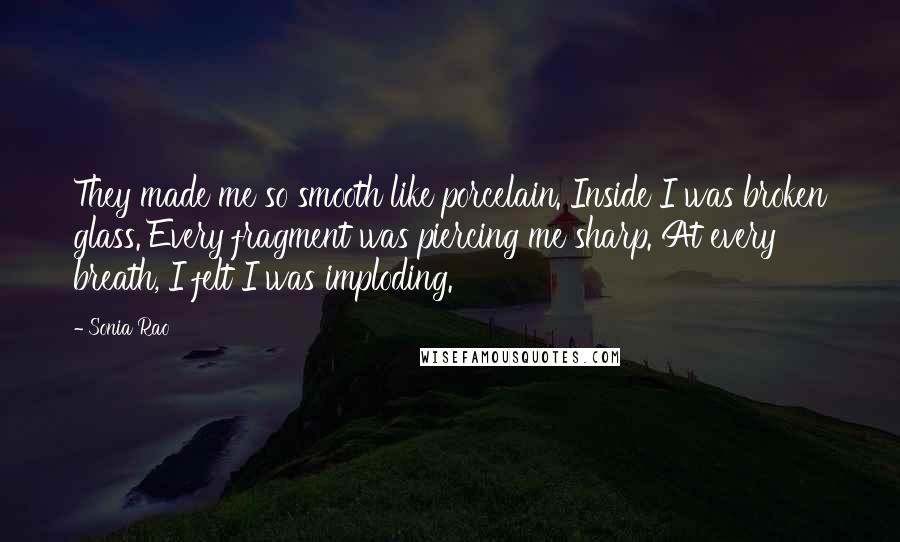 Sonia Rao Quotes: They made me so smooth like porcelain. Inside I was broken glass. Every fragment was piercing me sharp. At every breath, I felt I was imploding.