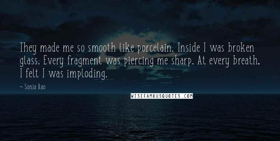 Sonia Rao Quotes: They made me so smooth like porcelain. Inside I was broken glass. Every fragment was piercing me sharp. At every breath, I felt I was imploding.