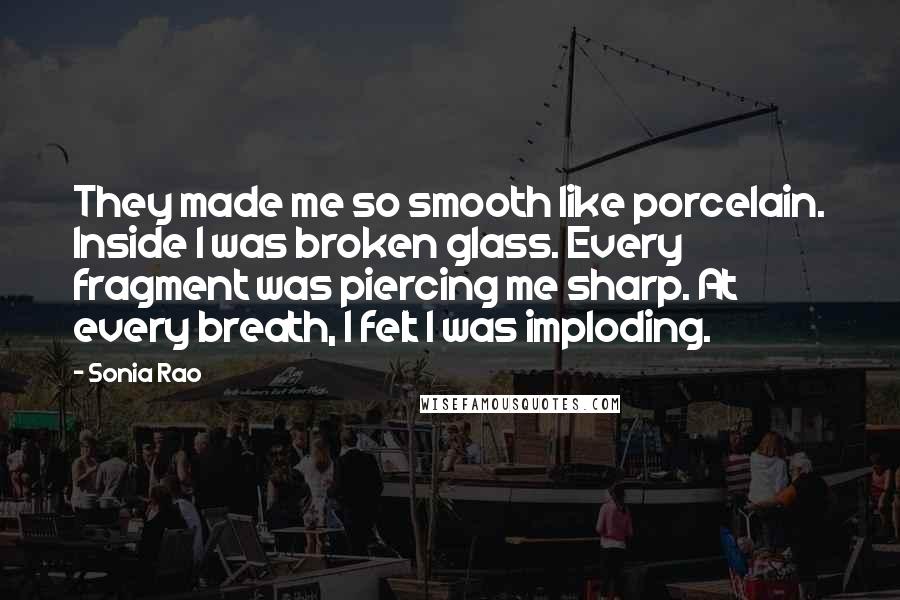 Sonia Rao Quotes: They made me so smooth like porcelain. Inside I was broken glass. Every fragment was piercing me sharp. At every breath, I felt I was imploding.