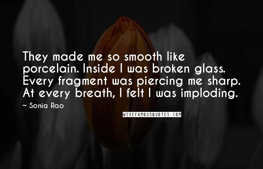 Sonia Rao Quotes: They made me so smooth like porcelain. Inside I was broken glass. Every fragment was piercing me sharp. At every breath, I felt I was imploding.