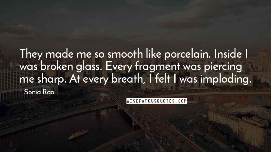 Sonia Rao Quotes: They made me so smooth like porcelain. Inside I was broken glass. Every fragment was piercing me sharp. At every breath, I felt I was imploding.