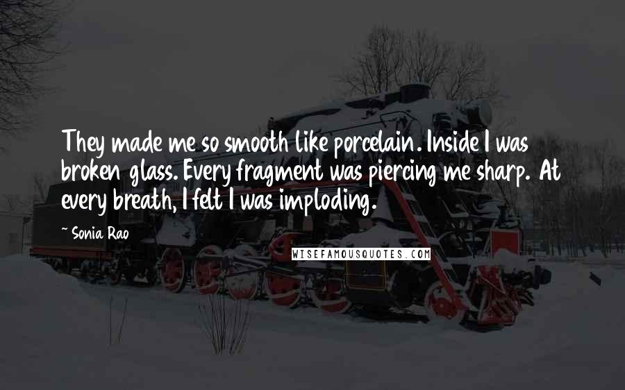 Sonia Rao Quotes: They made me so smooth like porcelain. Inside I was broken glass. Every fragment was piercing me sharp. At every breath, I felt I was imploding.