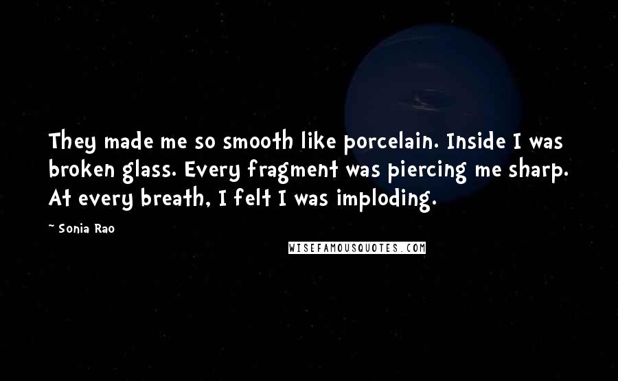 Sonia Rao Quotes: They made me so smooth like porcelain. Inside I was broken glass. Every fragment was piercing me sharp. At every breath, I felt I was imploding.