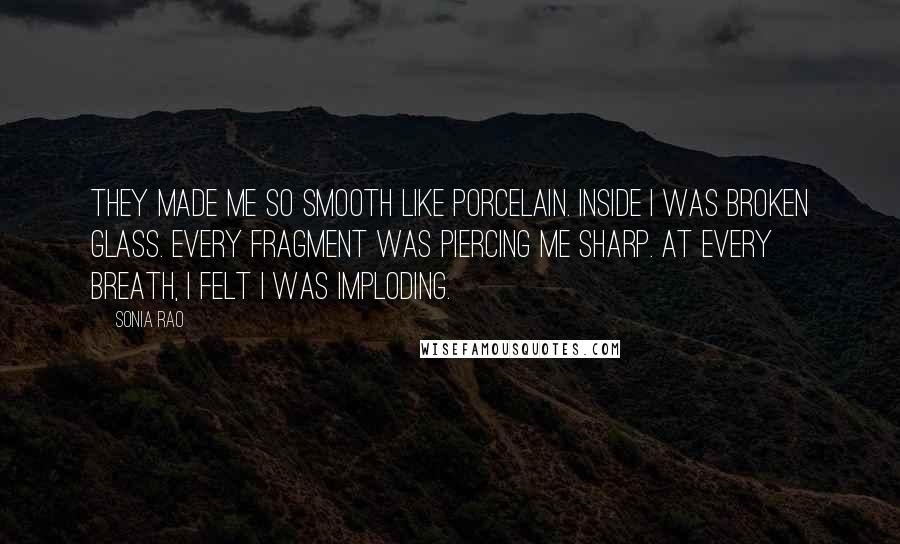 Sonia Rao Quotes: They made me so smooth like porcelain. Inside I was broken glass. Every fragment was piercing me sharp. At every breath, I felt I was imploding.