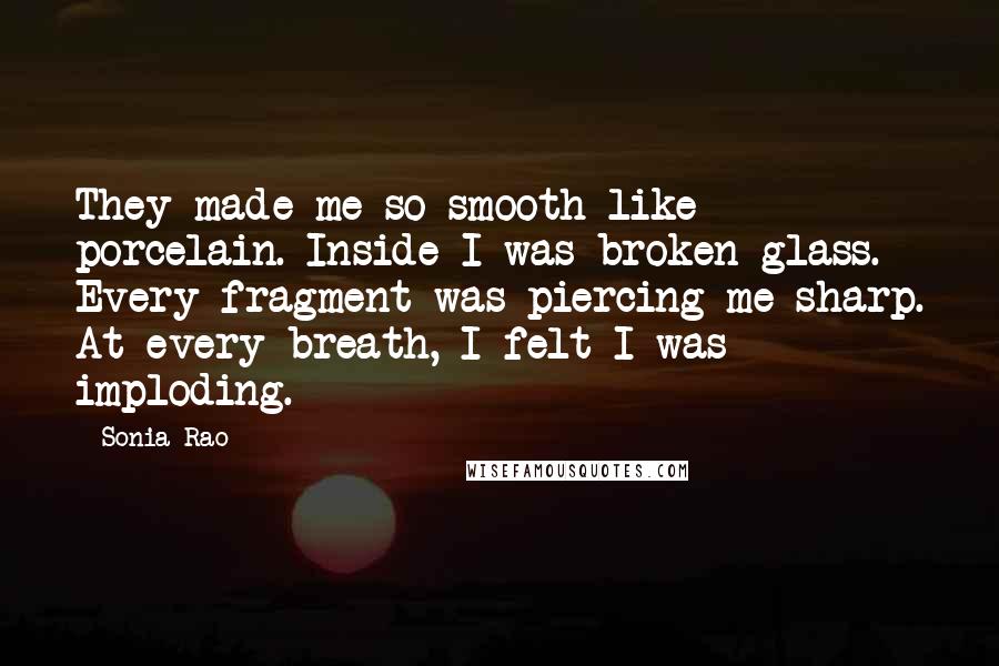 Sonia Rao Quotes: They made me so smooth like porcelain. Inside I was broken glass. Every fragment was piercing me sharp. At every breath, I felt I was imploding.