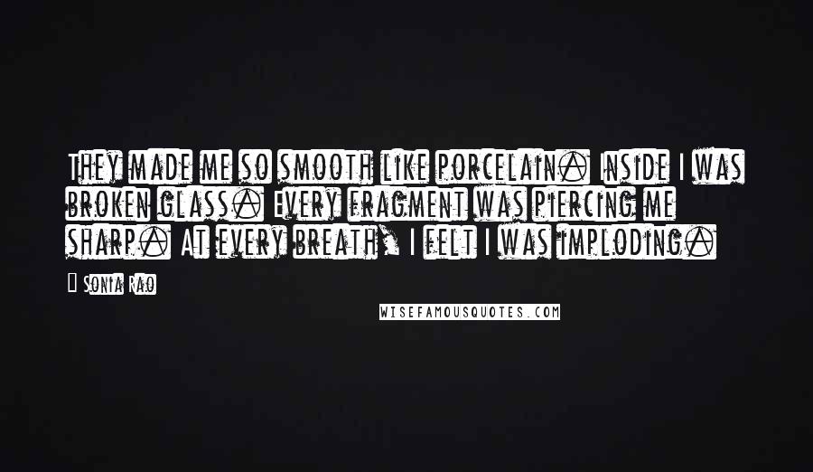 Sonia Rao Quotes: They made me so smooth like porcelain. Inside I was broken glass. Every fragment was piercing me sharp. At every breath, I felt I was imploding.