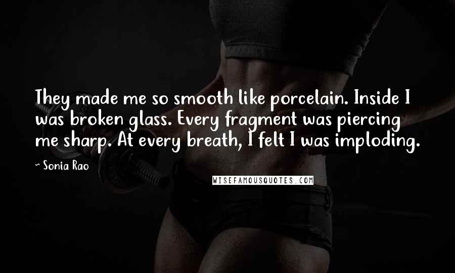 Sonia Rao Quotes: They made me so smooth like porcelain. Inside I was broken glass. Every fragment was piercing me sharp. At every breath, I felt I was imploding.