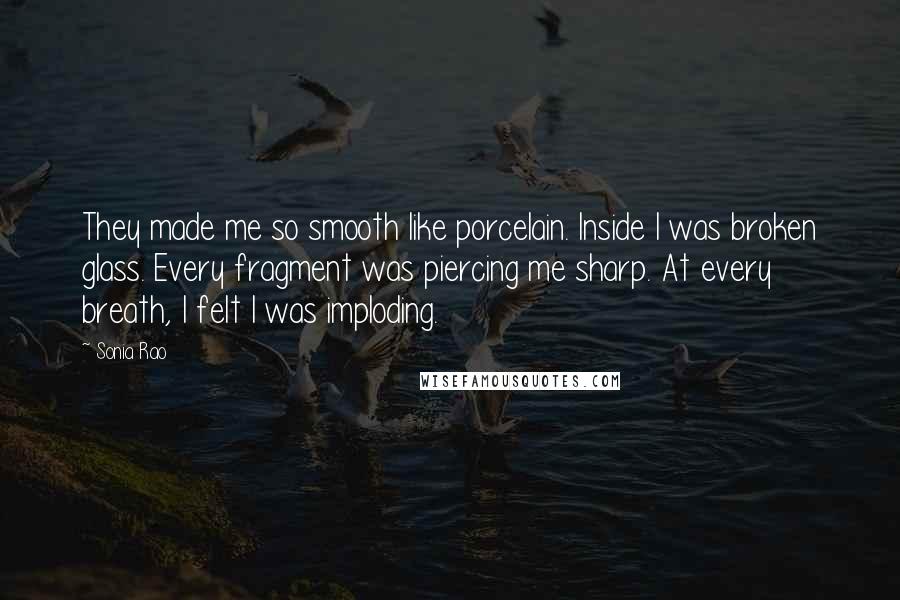 Sonia Rao Quotes: They made me so smooth like porcelain. Inside I was broken glass. Every fragment was piercing me sharp. At every breath, I felt I was imploding.