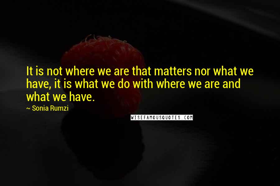 Sonia Rumzi Quotes: It is not where we are that matters nor what we have, it is what we do with where we are and what we have.