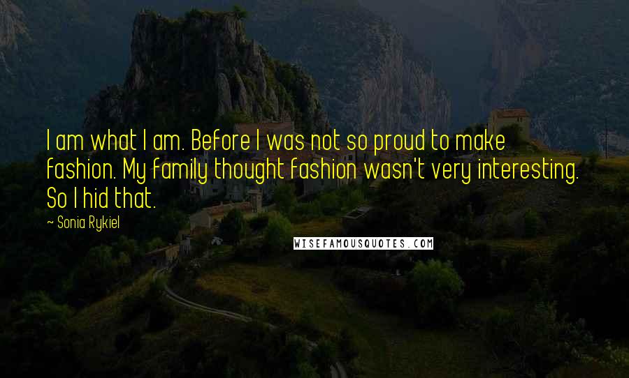 Sonia Rykiel Quotes: I am what I am. Before I was not so proud to make fashion. My family thought fashion wasn't very interesting. So I hid that.