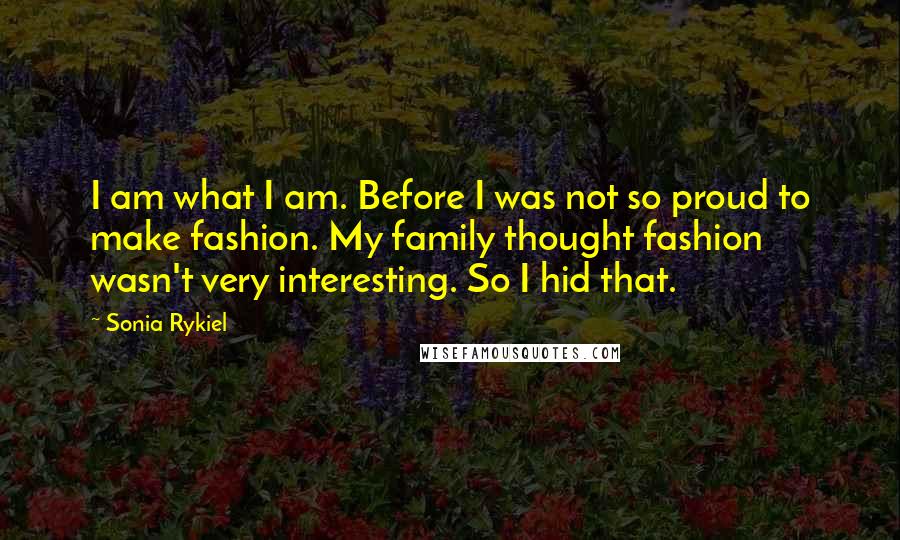 Sonia Rykiel Quotes: I am what I am. Before I was not so proud to make fashion. My family thought fashion wasn't very interesting. So I hid that.